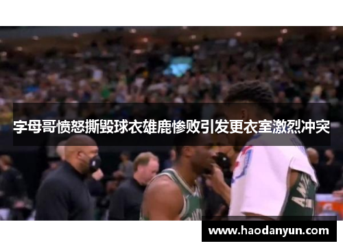 字母哥愤怒撕毁球衣雄鹿惨败引发更衣室激烈冲突