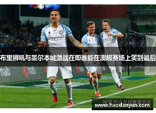 布里狮吼与墨尔本城激战在即谁能在澳超赛场上笑到最后